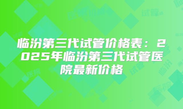 临汾第三代试管价格表：2025年临汾第三代试管医院最新价格