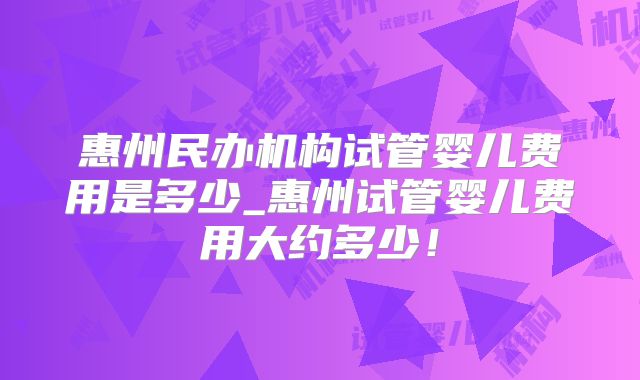 惠州民办机构试管婴儿费用是多少_惠州试管婴儿费用大约多少！