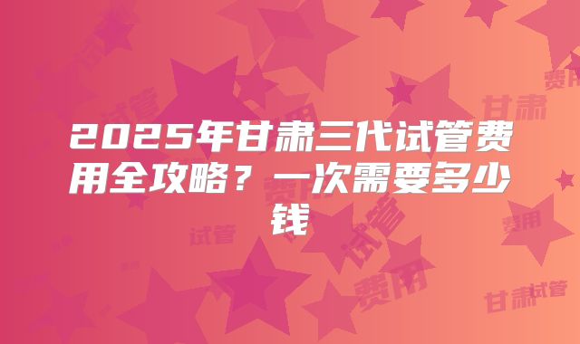 2025年甘肃三代试管费用全攻略？一次需要多少钱