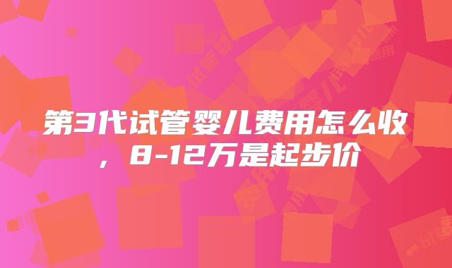 第3代试管婴儿费用怎么收，8-12万是起步价