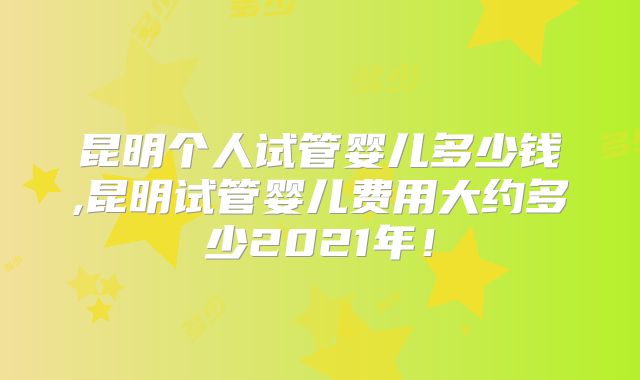 昆明个人试管婴儿多少钱,昆明试管婴儿费用大约多少2021年!