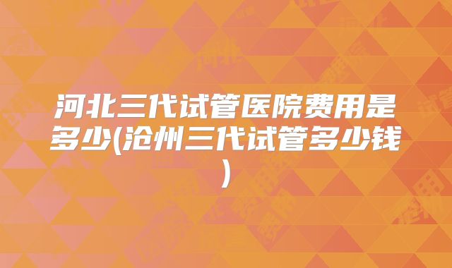 河北三代试管医院费用是多少(沧州三代试管多少钱)