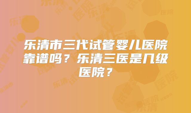 乐清市三代试管婴儿医院靠谱吗?乐清三医是几级医院?