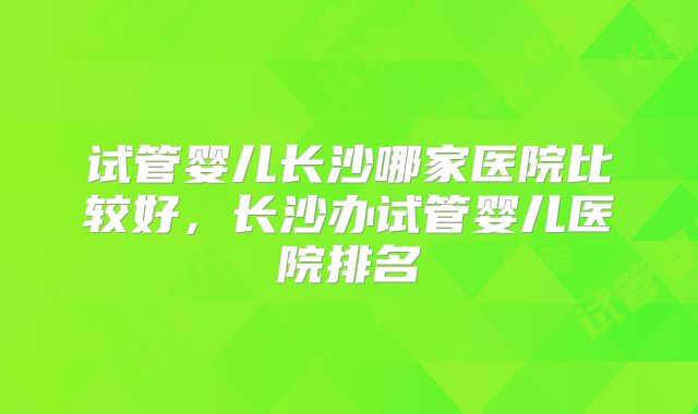 试管婴儿长沙哪家医院比较好,长沙办试管婴儿医院排名