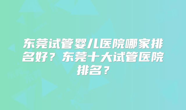 东莞试管婴儿医院哪家排名好?东莞十大试管医院排名?