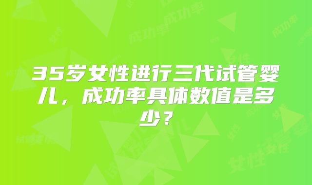 35岁女性进行三代试管婴儿，成功率具体数值是多少？