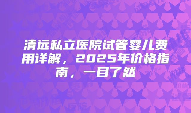 清远私立医院试管婴儿费用详解,2025年价格指南,一目了然