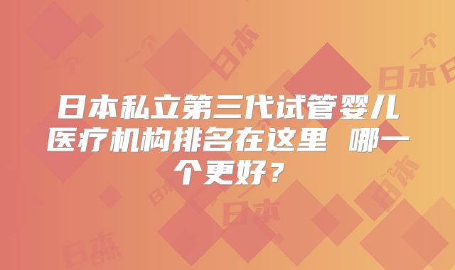 日本私立第三代试管婴儿医疗机构排名在这里 哪一个更好?