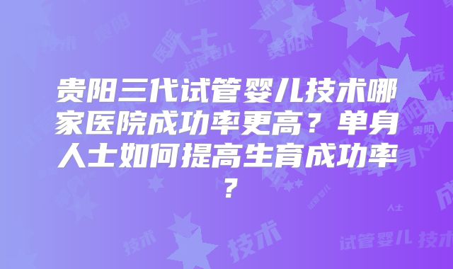 贵阳三代试管婴儿技术哪家医院成功率更高？单身人士如何提高生育成功率？