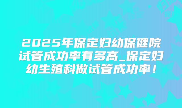 2025年保定妇幼保健院试管成功率有多高_保定妇幼生殖科做试管成功率!