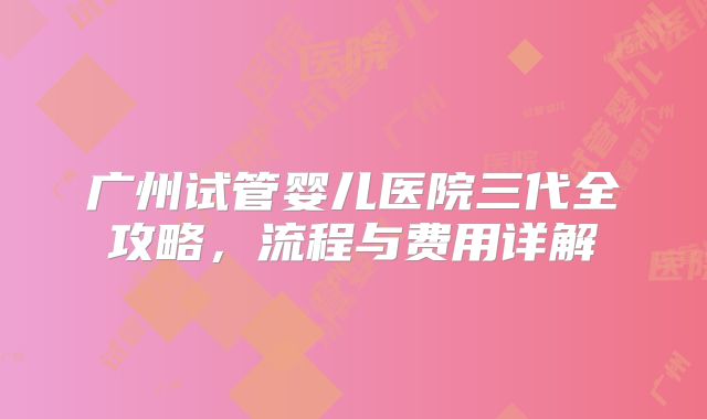 广州试管婴儿医院三代全攻略，流程与费用详解