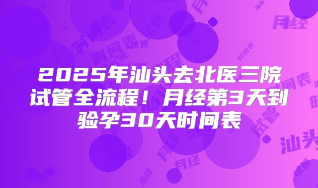 2025年汕头去北医三院试管全流程！月经第3天到验孕30天时间表