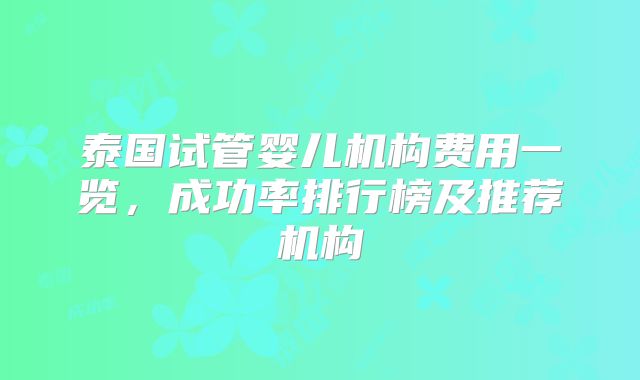 泰国试管婴儿机构费用一览，成功率排行榜及推荐机构