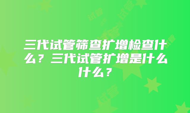三代试管筛查扩增检查什么？三代试管扩增是什么什么？