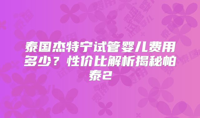 泰国杰特宁试管婴儿费用多少？性价比解析揭秘帕泰2