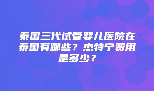 泰国三代试管婴儿医院在泰国有哪些？杰特宁费用是多少？