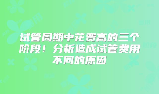 试管周期中花费高的三个阶段！分析造成试管费用不同的原因