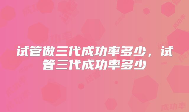 试管做三代成功率多少，试管三代成功率多少