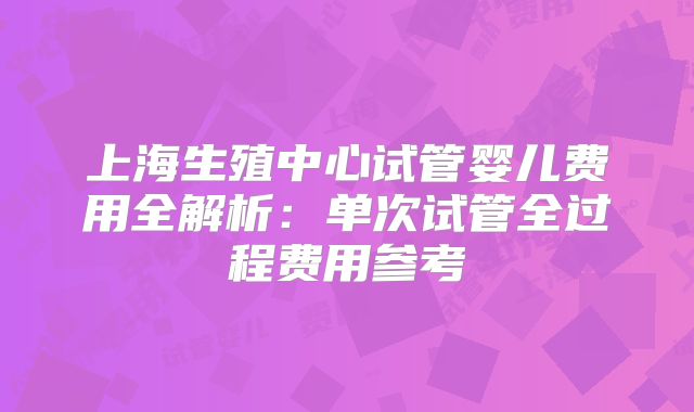 上海生殖中心试管婴儿费用全解析：单次试管全过程费用参考
