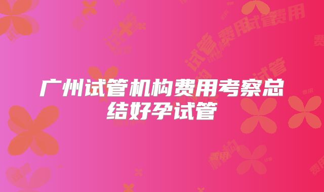 广州试管机构费用考察总结好孕试管