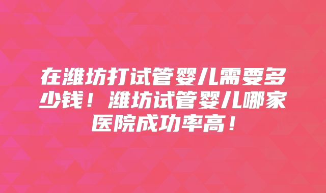 在潍坊打试管婴儿需要多少钱！潍坊试管婴儿哪家医院成功率高！