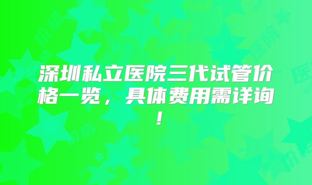 深圳私立医院三代试管价格一览,具体费用需详询!