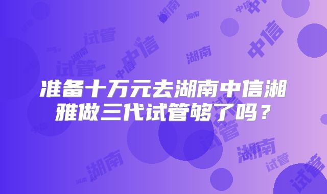 准备十万元去湖南中信湘雅做三代试管够了吗？
