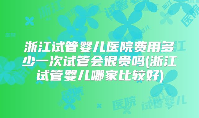 浙江试管婴儿医院费用多少一次试管会很贵吗(浙江试管婴儿哪家比较好)