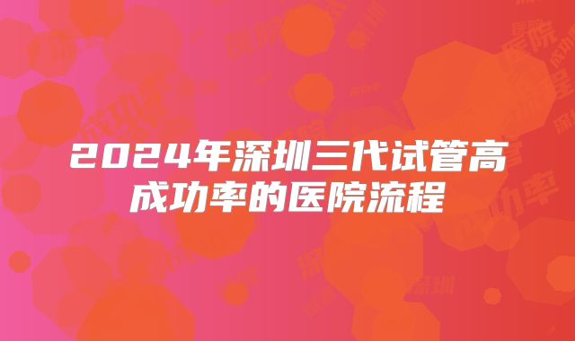 2024年深圳三代试管高成功率的医院流程