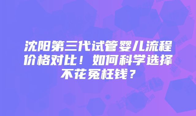沈阳第三代试管婴儿流程价格对比！如何科学选择不花冤枉钱？