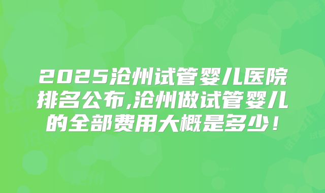 2025沧州试管婴儿医院排名公布,沧州做试管婴儿的全部费用大概是多少!