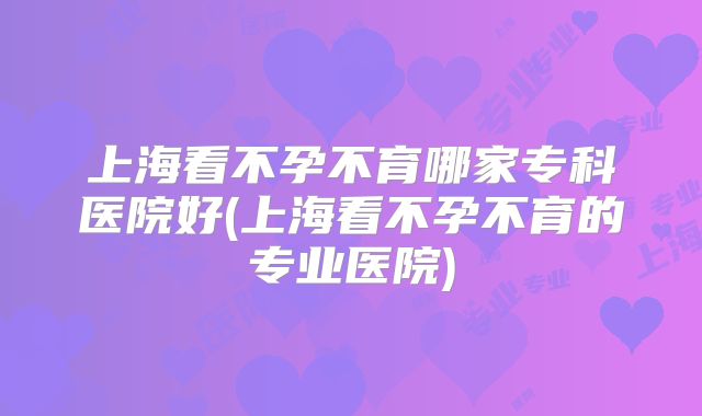 上海看不孕不育哪家专科医院好(上海看不孕不育的专业医院)