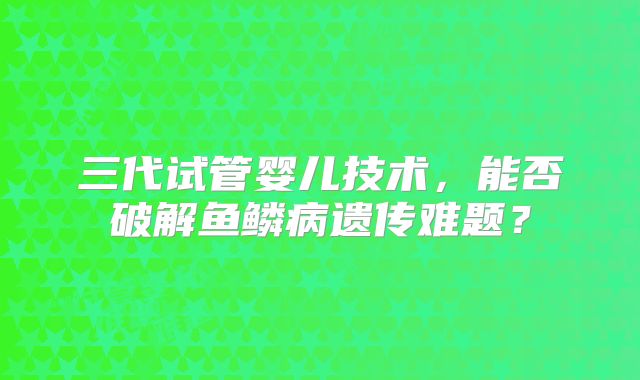 三代试管婴儿技术，能否破解鱼鳞病遗传难题？