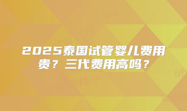 2025泰国试管婴儿费用贵？三代费用高吗？