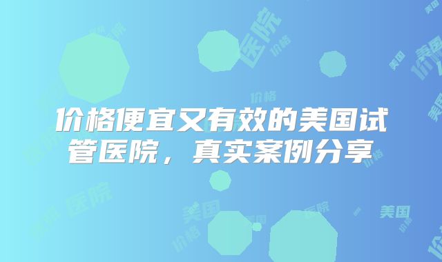 价格便宜又有效的美国试管医院，真实案例分享