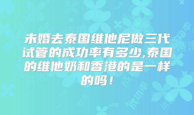 未婚去泰国维他尼做三代试管的成功率有多少,泰国的维他奶和香港的是一样的吗！