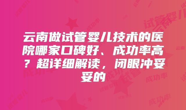 云南做试管婴儿技术的医院哪家口碑好、成功率高？超详细解读，闭眼冲妥妥的