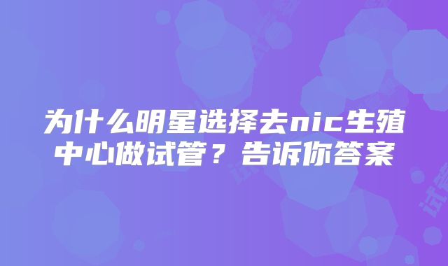 为什么明星选择去nic生殖中心做试管?告诉你答案