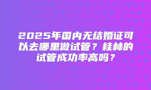 2025年国内无结婚证可以去哪里做试管？桂林的试管成功率高吗？