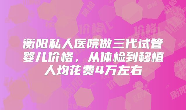衡阳私人医院做三代试管婴儿价格，从体检到移植人均花费4万左右