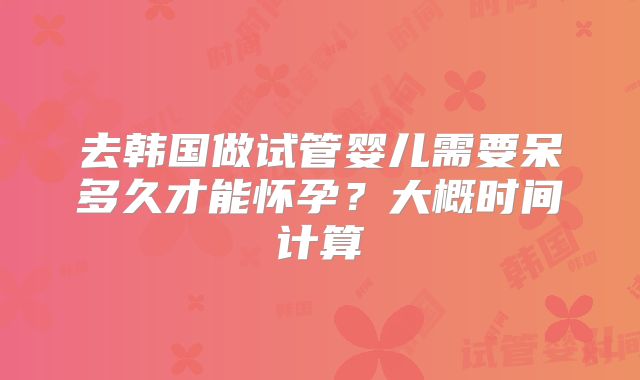 去韩国做试管婴儿需要呆多久才能怀孕？大概时间计算