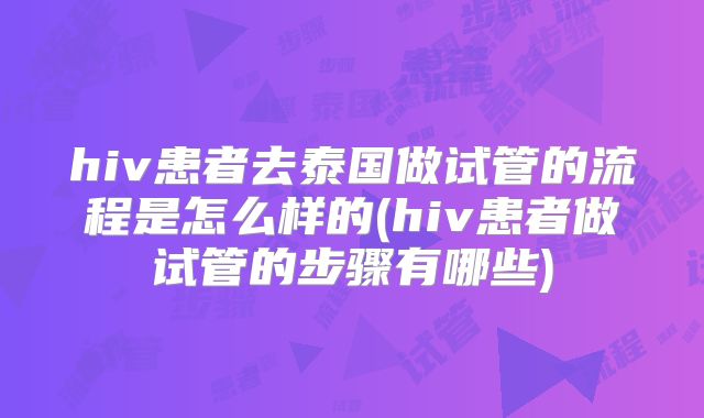 hiv患者去泰国做试管的流程是怎么样的(hiv患者做试管的步骤有哪些)