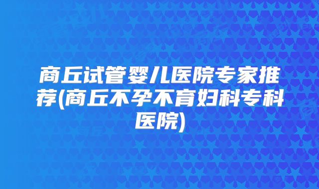 商丘试管婴儿医院专家推荐(商丘不孕不育妇科专科医院)