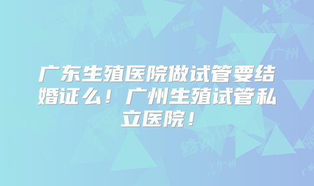 广东生殖医院做试管要结婚证么！广州生殖试管私立医院！