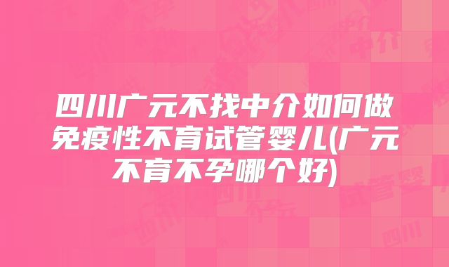 四川广元不找中介如何做免疫性不育试管婴儿(广元不育不孕哪个好)