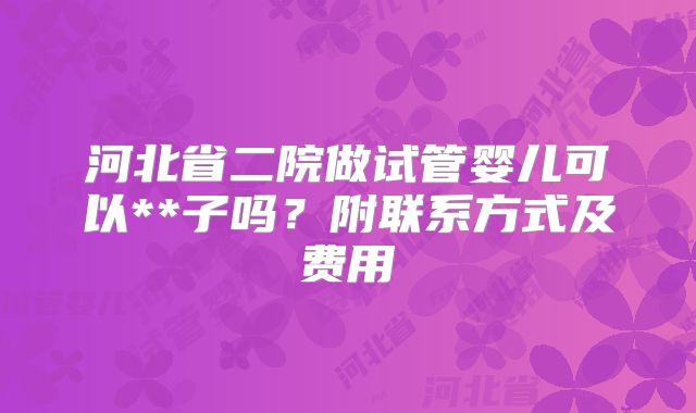 河北省二院做试管婴儿可以**子吗？附联系方式及费用