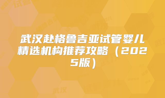 武汉赴格鲁吉亚试管婴儿精选机构推荐攻略（2025版）