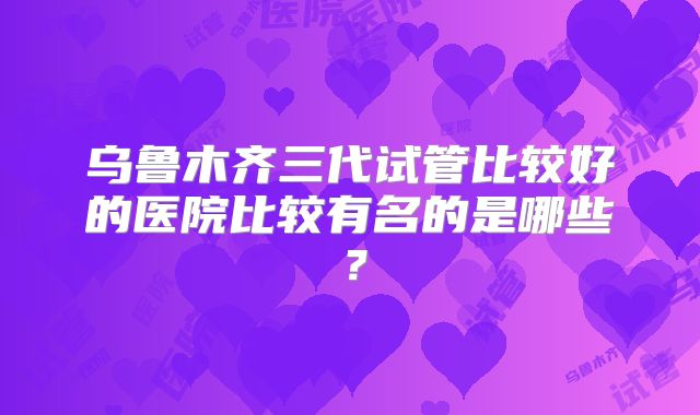 乌鲁木齐三代试管比较好的医院比较有名的是哪些?