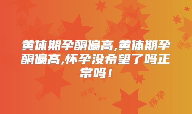 黄体期孕酮偏高,黄体期孕酮偏高,怀孕没希望了吗正常吗！