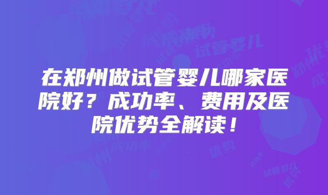 在郑州做试管婴儿哪家医院好?成功率、费用及医院优势全解读!